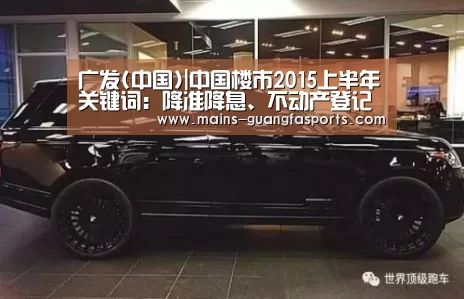 广发(中国)|中国楼市2015上半年关键词:降准降息、不动产登记等(图4) 广发体育