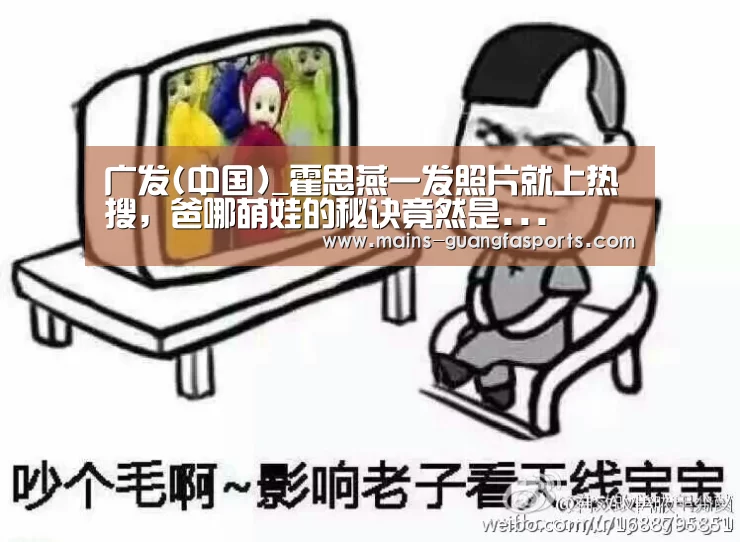 广发(中国)_霍思燕一发照片就上热搜,爸哪萌娃的秘诀竟然是...(图4) 广发体育